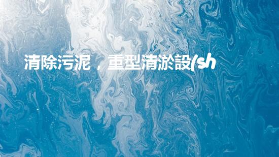 清除污泥，重型清淤設(shè)備供貨商的秘密武器！